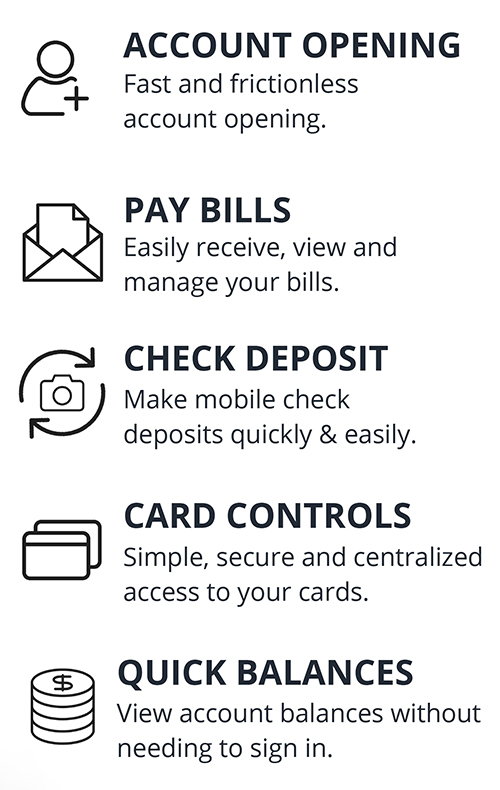 Online Features - Account Opening: Fast and frictionless account opening. - Pay Bills: Easily receive, view and manage your bills. - Check Deposit: Make mobile check deposits quickly & easily. - Card Controls: Simple, secure and centralized access to your cards. - Quick Balances: View account balances without needing to sign in.